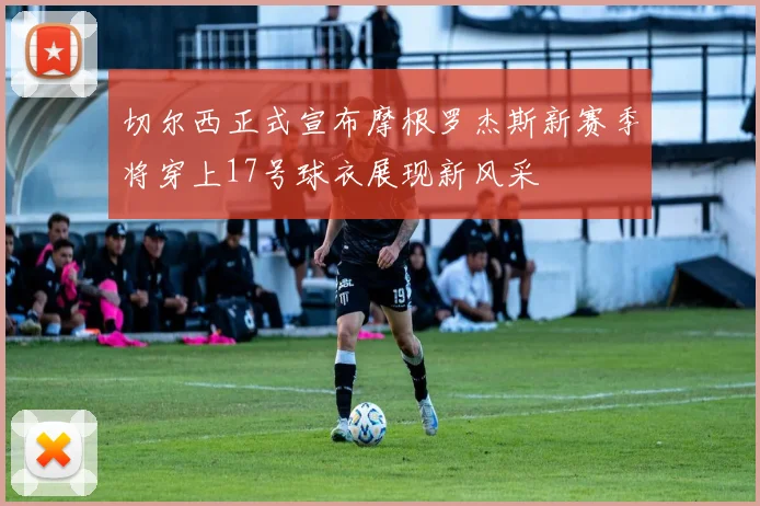 切尔西正式宣布摩根罗杰斯新赛季将穿上17号球衣展现新风采