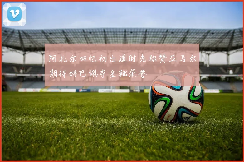 阿扎尔回忆初出道时光称赞亚马尔期待姆巴佩夺金靴荣誉