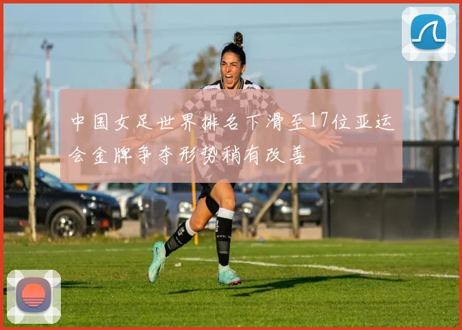 中国女足世界排名下滑至17位亚运会金牌争夺形势稍有改善