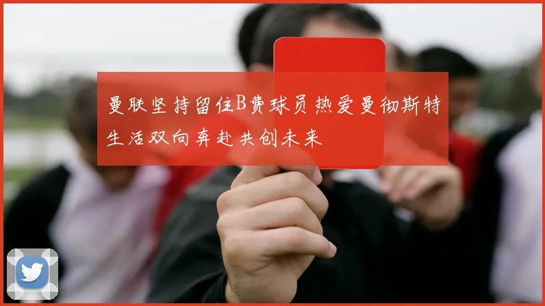 曼联坚持留住B费球员热爱曼彻斯特生活双向奔赴共创未来