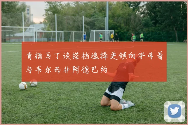 肯扬马丁谈搭档选择更倾向字母哥与韦尔而非阿德巴约