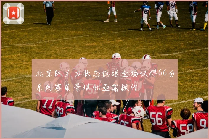 北京队主力状态低迷全场仅得66分系列赛前景堪忧亟需振作