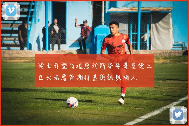 骑士有望打造詹姆斯字母哥基德三巨头老詹曾期待基德执教湖人
