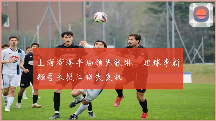 上海海港半场领先张琳芃进球李新翔吾米提江错失良机
