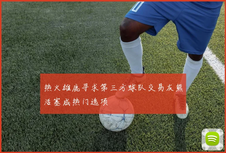 热火雄鹿寻求第三方球队交易灰熊活塞成热门选项