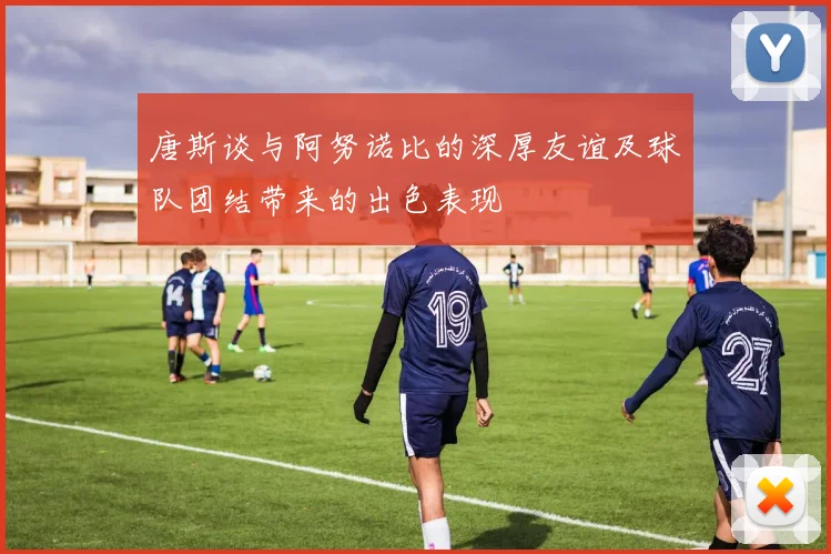 唐斯谈与阿努诺比的深厚友谊及球队团结带来的出色表现