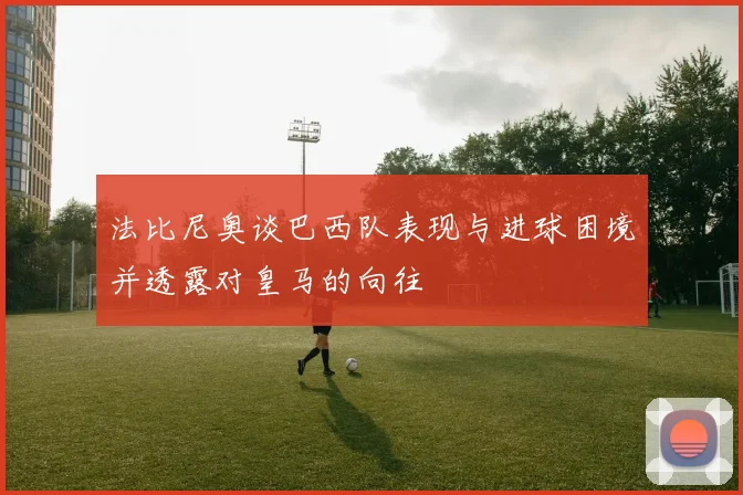法比尼奥谈巴西队表现与进球困境并透露对皇马的向往