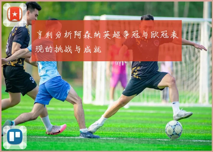 亨利分析阿森纳英超争冠与欧冠表现的挑战与成就
