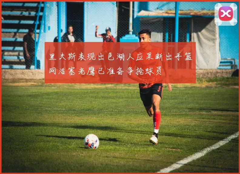 里夫斯表现出色湖人应果断出手篮网活塞老鹰已准备争抢球员