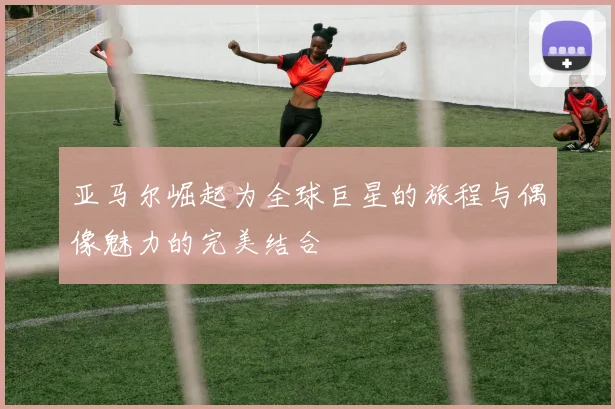 亚马尔崛起为全球巨星的旅程与偶像魅力的完美结合
