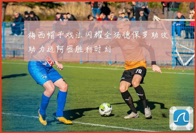 梅西帽子戏法闪耀全场德保罗助攻助力迈阿密胜利时刻
