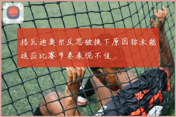 格瓦迪奥尔反思被换下原因称未能适应比赛节奏表现不佳