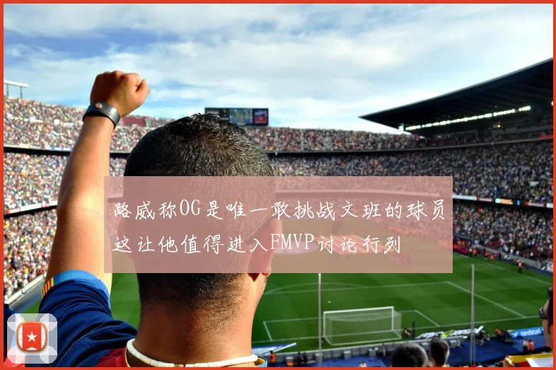 路威称OG是唯一敢挑战文班的球员这让他值得进入FMVP讨论行列