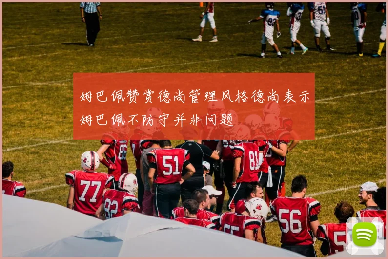 姆巴佩赞赏德尚管理风格德尚表示姆巴佩不防守并非问题
