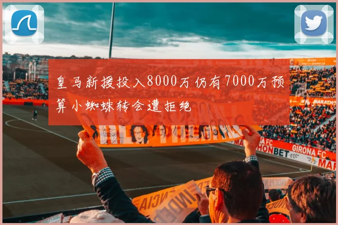 皇马新援投入8000万仍有7000万预算小蜘蛛转会遭拒绝