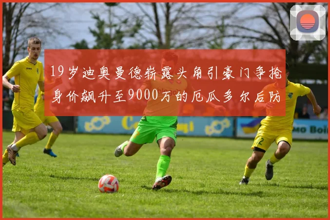 19岁迪奥曼德崭露头角引豪门争抢身价飙升至9000万的厄瓜多尔后防新星