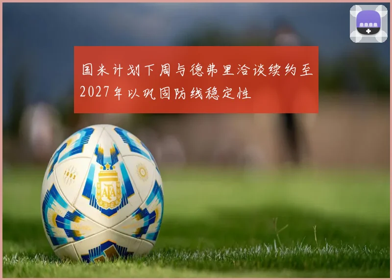 国米计划下周与德弗里洽谈续约至2027年以巩固防线稳定性