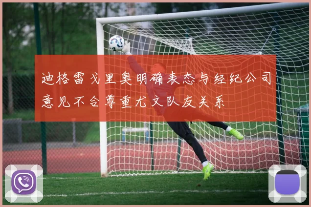 迪格雷戈里奥明确表态与经纪公司意见不合尊重尤文队友关系