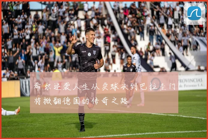 希尔逆袭人生从卖球衣到巴拉圭门将掀翻德国的传奇之路